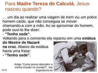 Artigo “Como posso descobrir a
minha missão no mundo?”, site
Espiritismo-br
Para Madre Tereza de Calcutá, Jesus
nasceu quando?
… um dia ao realizar uma viagem de trem viu um pobre
homem caído, que não conseguia se mover
chamando-a com a mão. Ao se aproximar do homem,
pode ouvi-lo lhe dizer:
- “Tenho sede”.
Voltando para o convento ela reparou em uma estátua
do Mestre de Nazaré
na cruz. Abaixo da estátua
havia uma frase:
- “Tenho sede”.
11/33
 
