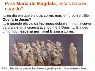 Para Maria de Magdala, Jesus nasceu
quando?
… no dia em que ela quis correr, mas lembrou-se dEle.
Que faria Jesus?
… e quando ela viu os leprosos dobrarem numa curva
da praia e uma criança acenou-lhe à Deus. … Ela deu
um gritou: esperai por mim! E saiu a correr.
Extraído da palestra Perdão e Autoperdão parte 2, Divaldo Pereira Franco12/33
 