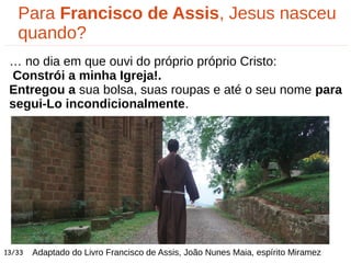Adaptado do Livro Francisco de Assis, João Nunes Maia, espírito Miramez
Para Francisco de Assis, Jesus nasceu
quando?
… no dia em que ouvi do próprio próprio Cristo:
Constrói a minha Igreja!.
Entregou a sua bolsa, suas roupas e até o seu nome para
segui-Lo incondicionalmente.
13/33
 