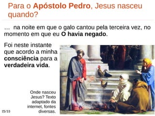 Onde nasceu
Jesus? Texto
adaptado da
internet, fontes
diversas.
Para o Apóstolo Pedro, Jesus nasceu
quando?
… na noite em que o galo cantou pela terceira vez, no
momento em que eu O havia negado.
Foi neste instante
que acordo a minha
consciência para a
verdadeira vida.
15/33
 