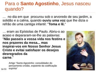 Para o Santo Agostinho, Jesus nasceu
quando?
… no dia em que procurou sob o arvoredo de seu jardim, a
solidão e a calma, quando ouviu uma voz que lhe dizia o
refrão de uma cantiga infantil: "Toma e lê."
… eram as Epístolas de Paulo. Abriu-o ao
acaso e depararam-se-lhe as palavras:
"Não passeis a vossa vida nos festins e
nos prazeres da mesa... mas
inspirai-vos em Nosso Senhor Jesus
Cristo e evitai satisfazer os desejos
desregrados da
carne."
16/33
Artigo “Santo Agostinho: consolidador do
pensamento cristão, expoente da codificação
espírita”
 