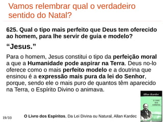 Vamos relembrar qual o verdadeiro
sentido do Natal?
19/33
625. Qual o tipo mais perfeito que Deus tem oferecido
ao homem, para lhe servir de guia e modelo?
“Jesus.”
Para o homem, Jesus constitui o tipo da perfeição moral
a que a Humanidade pode aspirar na Terra. Deus no-lo
oferece como o mais perfeito modelo e a doutrina que
ensinou é a expressão mais pura da lei do Senhor,
porque, sendo ele o mais puro de quantos têm aparecido
na Terra, o Espírito Divino o animava.
O Livro dos Espíritos, Da Lei Divina ou Natural, Allan Kardec
 