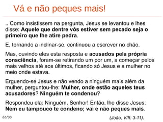 Vá e não peques mais!
.. Como insistissem na pergunta, Jesus se levantou e lhes
disse: Aquele que dentre vós estiver sem pecado seja o
primeiro que lhe atire pedra.
E, tornando a inclinar-se, continuou a escrever no chão.
Mas, ouvindo eles esta resposta e acusados pela própria
consciência, foram-se retirando um por um, a começar pelos
mais velhos até aos últimos, ficando só Jesus e a mulher no
meio onde estava.
Erguendo-se Jesus e não vendo a ninguém mais além da
mulher, perguntou-lhe: Mulher, onde estão aqueles teus
acusadores? Ninguém te condenou?
Respondeu ela: Ninguém, Senhor! Então, lhe disse Jesus:
Nem eu tampouco te condeno; vai e não peques mais.
(João, VIII: 3-11).22/33
 
