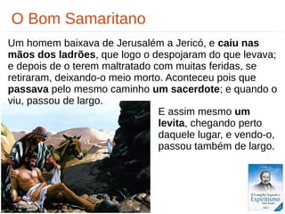 25/33
O Bom Samaritano
Um homem baixava de Jerusalém a Jericó, e caiu nas
mãos dos ladrões, que logo o despojaram do que levava;
e depois de o terem maltratado com muitas feridas, se
retiraram, deixando-o meio morto. Aconteceu pois que
passava pelo mesmo caminho um sacerdote; e quando o
viu, passou de largo.
E assim mesmo um
levita, chegando perto
daquele lugar, e vendo-o,
passou também de largo.
 