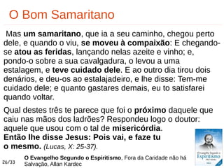 26/33
O Bom Samaritano
Mas um samaritano, que ia a seu caminho, chegou perto
dele, e quando o viu, se moveu à compaixão: E chegando-
se atou as feridas, lançando nelas azeite e vinho; e,
pondo-o sobre a sua cavalgadura, o levou a uma
estalagem, e teve cuidado dele. E ao outro dia tirou dois
denários, e deu-os ao estalajadeiro, e lhe disse: Tem-me
cuidado dele; e quanto gastares demais, eu to satisfarei
quando voltar.
Qual destes três te parece que foi o próximo daquele que
caiu nas mãos dos ladrões? Respondeu logo o doutor:
aquele que usou com o tal de misericórdia.
Então lhe disse Jesus: Pois vai, e faze tu
o mesmo. (Lucas, X: 25-37).
O Evangelho Segundo o Espiritismo, Fora da Caridade não há
Salvação, Allan Kardec
 