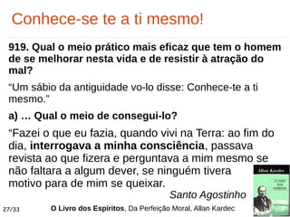 27/33
Conhece-se te a ti mesmo!
919. Qual o meio prático mais eficaz que tem o homem
de se melhorar nesta vida e de resistir à atração do
mal?
“Um sábio da antiguidade vo-lo disse: Conhece-te a ti
mesmo.”
a) … Qual o meio de consegui-lo?
“Fazei o que eu fazia, quando vivi na Terra: ao fim do
dia, interrogava a minha consciência, passava
revista ao que fizera e perguntava a mim mesmo se
não faltara a algum dever, se ninguém tivera
motivo para de mim se queixar.
O Livro dos Espíritos, Da Perfeição Moral, Allan Kardec
Santo Agostinho
 
