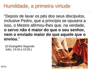 “Depois de lavar os pés dos seus discípulos,
inclusive Pedro, que a princípio se opusera a
isso, o Mestre afirmou-lhes que, na verdade,
o servo não é maior do que o seu senhor,
nem o enviado maior do que aquele que o
enviou.”
(O Evangelho Segundo
João, 13:16 a 13:20.)
Humildade, a primeira virtude
28/33
 