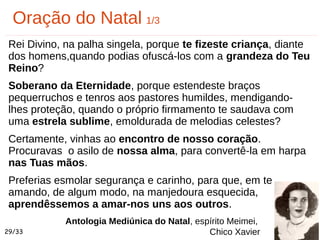 Rei Divino, na palha singela, porque te fizeste criança, diante
dos homens,quando podias ofuscá-los com a grandeza do Teu
Reino?
Soberano da Eternidade, porque estendeste braços
pequerruchos e tenros aos pastores humildes, mendigando-
lhes proteção, quando o próprio firmamento te saudava com
uma estrela sublime, emoldurada de melodias celestes?
Certamente, vinhas ao encontro de nosso coração.
Procuravas o asilo de nossa alma, para convertê-la em harpa
nas Tuas mãos.
Preferias esmolar segurança e carinho, para que, em te
amando, de algum modo, na manjedoura esquecida,
aprendêssemos a amar-nos uns aos outros.
Oração do Natal 1/3
Antologia Mediúnica do Natal, espírito Meimei,
Chico Xavier29/33
 
