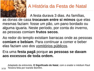 A História da Festa de Natal
A festa durava 3 dias. As famílias,
as donas de casa trocavam entre si mimos que elas
mesmas faziam: fosse um pão, um pano bordado ou
alguma iguaria. Neste período, por conta do inverno,
as pessoas comiam frutos secos.
Ao redor do templo existiam barracas onde as pessoas
comiam e bebiam. Para continuar a comer e beber
elas faziam uso dos vomitórios públicos.
Era uma festa pagã porque as pessoas se davam
aos excessos de toda ordem.
3/33
Adaptado da entrevista, O Significado do Natal, com o orador e médium Raul
Teixeira feita por Ivanete Bomfim.
 