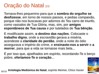Tornava-lhes pequenino para que a sombra do orgulho se
desfizesse, em torno de nossos passos, e pedias compaixão,
porque não nos buscavas por adornos do Teu carro de triunfo,
como vassalos de Tua Glória, mas, sim, por amigos
espontâneos de Tua causa e por tutelados de Tua bênção.
E modificaste assim, o destino das nações. Colocaste o
trabalho digno, onde a escravidão gerava a miséria,
acendeste a claridade do perdão, onde a noite do ódio
assegurava o império do crime, e ensinaste-nos a servir e a
morrer, para que a vida se tornasse mais bela...
É por isso que, ajoelhados em espírito, recordando-Te o berço
pobre, ofertamos-Te o coração...
Oração do Natal 2/3
Antologia Mediúnica do Natal, espírito Meimei, Chico Xavier30/33
 