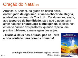 Arranca-o, Senhor, da grade do nosso peito,
enferrujado de egoísmo, e faze-o chorar de alegria,
no deslumbramento de Tua luz!... Conduze-nos, ainda,
aos tesouros da humildade, para que o poder sem
amor não nos enlouqueça a inteligência, e deixa-nos
entoar o cântico dos pastores, quando repetia, em
prantos jubilosos, a mensagem dos anjos:
- Glória a Deus nas Alturas, paz na Terra
e boa vontade para com os homens!
Oração do Natal 3/3
Antologia Mediúnica do Natal, espírito Meimei,
Chico Xavier31/33
 