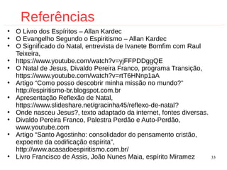 33
Referências
●
O Livro dos Espíritos – Allan Kardec
●
O Evangelho Segundo o Espiritismo – Allan Kardec
●
O Significado do Natal, entrevista de Ivanete Bomfim com Raul
Teixeira,
●
https://www.youtube.com/watch?v=yjFFPDDggQE
●
O Natal de Jesus, Divaldo Pereira Franco, programa Transição,
https://www.youtube.com/watch?v=rtT6HNnp1aA
●
Artigo “Como posso descobrir minha missão no mundo?”
http://espiritismo-br.blogspot.com.br
●
Apresentação Reflexão de Natal,
https://www.slideshare.net/gracinha45/reflexo-de-natal?
●
Onde nasceu Jesus?, texto adaptado da internet, fontes diversas.
●
Divaldo Pereira Franco, Palestra Perdão e Auto-Perdão,
www.youtube.com
●
Artigo “Santo Agostinho: consolidador do pensamento cristão,
expoente da codificação espírita”,
http://www.acasadoespiritismo.com.br/
●
Livro Francisco de Assis, João Nunes Maia, espírito Miramez
 