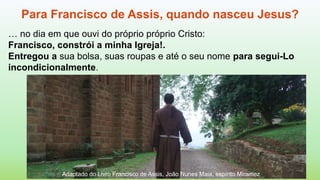 Adaptado do Livro Francisco de Assis, João Nunes Maia, espírito Miramez
Para Francisco de Assis, quando nasceu Jesus?
… no dia em que ouvi do próprio próprio Cristo:
Francisco, constrói a minha Igreja!.
Entregou a sua bolsa, suas roupas e até o seu nome para segui-Lo
incondicionalmente.
 