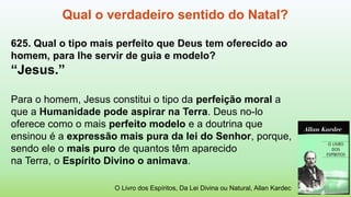 Qual o verdadeiro sentido do Natal?
625. Qual o tipo mais perfeito que Deus tem oferecido ao
homem, para lhe servir de guia e modelo?
“Jesus.”
Para o homem, Jesus constitui o tipo da perfeição moral a
que a Humanidade pode aspirar na Terra. Deus no-lo
oferece como o mais perfeito modelo e a doutrina que
ensinou é a expressão mais pura da lei do Senhor, porque,
sendo ele o mais puro de quantos têm aparecido
na Terra, o Espírito Divino o animava.
O Livro dos Espíritos, Da Lei Divina ou Natural, Allan Kardec
 