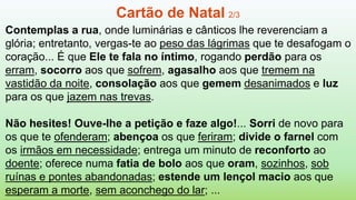 Contemplas a rua, onde luminárias e cânticos lhe reverenciam a
glória; entretanto, vergas-te ao peso das lágrimas que te desafogam o
coração... É que Ele te fala no íntimo, rogando perdão para os
erram, socorro aos que sofrem, agasalho aos que tremem na
vastidão da noite, consolação aos que gemem desanimados e luz
para os que jazem nas trevas.
Não hesites! Ouve-lhe a petição e faze algo!... Sorri de novo para
os que te ofenderam; abençoa os que feriram; divide o farnel com
os irmãos em necessidade; entrega um minuto de reconforto ao
doente; oferece numa fatia de bolo aos que oram, sozinhos, sob
ruínas e pontes abandonadas; estende um lençol macio aos que
esperam a morte, sem aconchego do lar; ...
Cartão de Natal 2/3
 