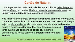 ... cede pequenina parte de tua bolsa no auxílio às mães fatigadas,
que se afligem ao pé dos filhinhos que enlanguescem de fome, ou
improvisa a felicidade de uma criança esquecida.
Não importa se diga que cultivas a bondade somente hoje quando
o Natal te deslumbra!... Comecemos a viver com Jesus, ainda que
seja por algumas horas, de quando em quando, e aprenderemos,
pouco a pouco, a estar com Ele, com todos os instantes,
tanto quanto Ele permanece conosco, tornando
diariamente ao nosso convívio e sustentando-nos para
sempre.
Livro Antologia Mediúnica do Natal, espírito Meimei, Chico Xavier
Cartão de Natal 3/3
 