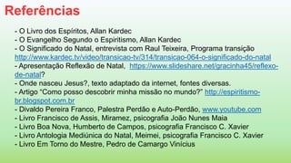 Referências
- O Livro dos Espíritos, Allan Kardec
- O Evangelho Segundo o Espiritismo, Allan Kardec
- O Significado do Natal, entrevista com Raul Teixeira, Programa transição
http://www.kardec.tv/video/transicao-tv/314/transicao-064-o-significado-do-natal
- Apresentação Reflexão de Natal, https://www.slideshare.net/gracinha45/reflexo-
de-natal?
- Onde nasceu Jesus?, texto adaptado da internet, fontes diversas.
- Artigo “Como posso descobrir minha missão no mundo?” http://espiritismo-
br.blogspot.com.br
- Divaldo Pereira Franco, Palestra Perdão e Auto-Perdão, www.youtube.com
- Livro Francisco de Assis, Miramez, psicografia João Nunes Maia
- Livro Boa Nova, Humberto de Campos, psicografia Francisco C. Xavier
- Livro Antologia Mediúnica do Natal, Meimei, psicografia Francisco C. Xavier
- Livro Em Torno do Mestre, Pedro de Camargo Vinícius
 
