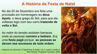 A História da Festa de Natal
Adaptado da entrevista, O Significado do Natal, com o orador e médium
Raul Teixeira, Programa Transição, 2009
No dia 25 de Dezembro era feita uma
procissão em homenagem ao deus
Apolo, o deus grego do Sol, para que ele
voltasse logo com seu carro trazendo de
volta o Sol.
Ao redor do templo existiam barracas
onde as pessoas comiam e bebiam. Era
uma festa pagã porque as pessoas se
davam aos excessos de toda ordem.
 