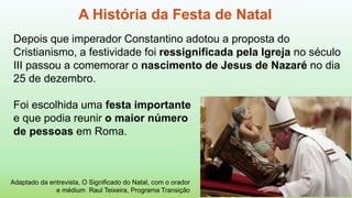 Depois que imperador Constantino adotou a proposta do
Cristianismo, a festividade foi ressignificada pela Igreja no século
III passou a comemorar o nascimento de Jesus de Nazaré no dia
25 de dezembro.
Foi escolhida uma festa importante
e que podia reunir o maior número
de pessoas em Roma.
A História da Festa de Natal
Adaptado da entrevista, O Significado do Natal, com o orador
e médium Raul Teixeira, Programa Transição
 