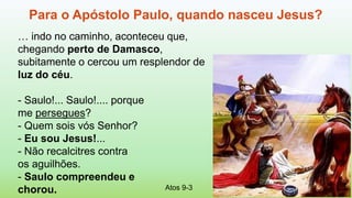 Atos 9-3
Para o Apóstolo Paulo, quando nasceu Jesus?
… indo no caminho, aconteceu que,
chegando perto de Damasco,
subitamente o cercou um resplendor de
luz do céu.
- Saulo!... Saulo!.... porque
me persegues?
- Quem sois vós Senhor?
- Eu sou Jesus!...
- Não recalcitres contra
os aguilhões.
- Saulo compreendeu e
chorou.
 