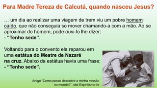 Artigo “Como posso descobrir a minha missão
no mundo?”, site Espiritismo-br
Para Madre Tereza de Calcutá, quando nasceu Jesus?
… um dia ao realizar uma viagem de trem viu um pobre homem
caído, que não conseguia se mover chamando-a com a mão. Ao se
aproximar do homem, pode ouvi-lo lhe dizer:
- “Tenho sede”.
Voltando para o convento ela reparou em
uma estátua do Mestre de Nazaré
na cruz. Abaixo da estátua havia uma frase:
- “Tenho sede”.
 