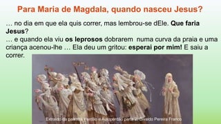 Para Maria de Magdala, quando nasceu Jesus?
… no dia em que ela quis correr, mas lembrou-se dEle. Que faria
Jesus?
… e quando ela viu os leprosos dobrarem numa curva da praia e uma
criança acenou-lhe … Ela deu um gritou: esperai por mim! E saiu a
correr.
Extraído da palestra Perdão e Autoperdão parte 2, Divaldo Pereira Franco
 
