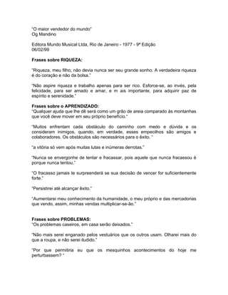 “O maior vendedor do mundo”
Og Mandino

Editora Mundo Musical Ltda, Rio de Janeiro - 1977 - 9ª Edição
06/02/99

Frases sobre RIQUEZA:

“Riqueza, meu filho, não devia nunca ser seu grande sonho. A verdadeira riqueza
é do coração e não da bolsa.”

“Não aspire riqueza e trabalho apenas para ser rico. Esforce-se, ao invés, pela
felicidade, para ser amado e amar, e m ais importante, para adquirir paz de
espírito e serenidade.”

Frases sobre o APRENDIZADO:
“Qualquer ajuda que lhe dê será como um grão de areia comparado às montanhas
que você deve mover em seu próprio benefício.“

“Muitos enfrentam cada obstáculo do caminho com medo e dúvida e os
consideram inimigos, quando, em verdade, esses empecilhos são amigos e
colaboradores. Os obstáculos são necessários para o êxito. “

“a vitória só vem após muitas lutas e inúmeras derrotas.”

“Nunca se envergonhe de tentar e fracassar, pois aquele que nunca fracassou é
porque nunca tentou.”

“O fracasso jamais te surpreenderá se sua decisão de vencer for suficientemente
forte.”

“Persistirei até alcançar êxito.”

“Aumentarei meu conhecimento da humanidade, o meu próprio e das mercadorias
que vendo, assim, minhas vendas multiplicar-se-ão.”


Frases sobre PROBLEMAS:
“Os problemas caseiros, em casa serão deixados.”

“Não mais serei enganado pelos vestuários que os outros usam. Olharei mais do
que a roupa, e não serei iludido.”

“Por que permitiria eu que os mesquinhos acontecimentos do hoje me
perturbassem? “
 