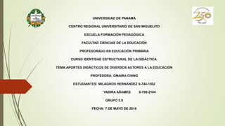 UNIVERSIDAD DE PANAMÁ
CENTRO REGIONAL UNIVERSITARIO DE SAN MIGUELITO
ESCUELA FORMACIÓN PEDAGÓGICA
FACULTAD CIENCIAS DE LA EDUCACIÓN
PROFESORADO EN EDUCACIÓN PRIMARIA
CURSO IDENTIDAD ESTRUCTURAL DE LA DIDÁCTICA.
TEMA:APORTES DIDÁCTICOS DE DIVERSOS AUTORES A LA EDUCACIÓN
PROFESORA: OMAIRA CHING
ESTUDIANTES: MILAGROS HERNÁNDEZ 9-744-1502
YADIRA ADAMES 9-700-2164
GRUPO 5.8
FECHA: 7 DE MAYO DE 2018
 