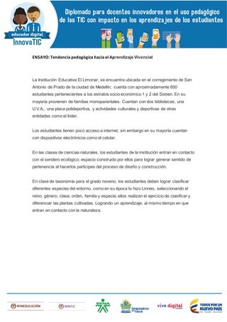 ENSAYO: Tendencia pedagógica hacia el Aprendizaje Vivencial
La Institución Educativa El Limonar, se encuentra ubicada en el corregimiento de San
Antonio de Prado de la ciudad de Medellín; cuenta con aproximadamente 850
estudiantes pertenecientes a los estratos socio económico 1 y 2 del Sisben. En su
mayoría provienen de familias monoparentales. Cuentan con dos bibliotecas, una
U.V.A., una placa polideportiva, y actividades culturales y deportivas de otras
entidades como el Inder.
Los estudiantes tienen poco acceso a internet, sin embargo en su mayoría cuentan
con dispositivos electrónicos como el celular.
En las clases de ciencias naturales, los estudiantes de la institución entran en contacto
con el sendero ecológico; espacio construido por ellos para lograr generar sentido de
pertenencia al hacerlos participes del proceso de diseño y construcción.
En clase de taxonomía para el grado noveno, los estudiantes deben lograr clasificar
diferentes especies del entorno, como en su época lo hizo Linneo, seleccionando el
reino, género, clase, orden, familia y especie; ellos realizan el ejercicio de clasificar y
diferenciar las plantas cultivadas. Logrando un aprendizaje, al mismo tiempo en que
entran en contacto con la naturaleza.
 