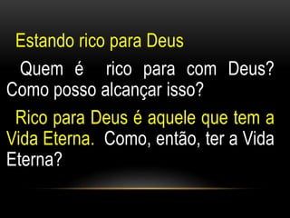 Estando rico para Deus 
Quem é rico para com Deus? 
Como posso alcançar isso? 
Rico para Deus é aquele que tem a 
Vida Eterna. Como, então, ter a Vida 
Eterna? 
 