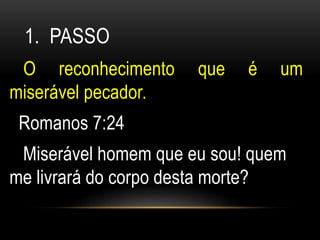 1. PASSO 
O reconhecimento que é um 
miserável pecador. 
Romanos 7:24 
Miserável homem que eu sou! quem 
me livrará do corpo desta morte? 
 