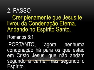 2. PASSO 
Crer plenamente que Jesus te 
livrou da Condenação Eterna. 
Andando no Espírito Santo. 
Romanos 8:1 
PORTANTO, agora nenhuma 
condenação há para os que estão 
em Cristo Jesus, que não andam 
segundo a carne, mas segundo o 
Espírito. 
 