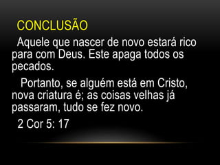 CONCLUSÃO 
Aquele que nascer de novo estará rico 
para com Deus. Este apaga todos os 
pecados. 
Portanto, se alguém está em Cristo, 
nova criatura é; as coisas velhas já 
passaram, tudo se fez novo. 
2 Cor 5: 17 
 