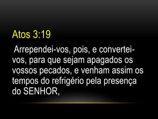 Atos 3:19 
Arrependei-vos, pois, e convertei-vos, 
para que sejam apagados os 
vossos pecados, e venham assim os 
tempos do refrigério pela presença 
do SENHOR, 
