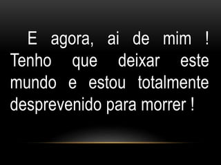 E agora, ai de mim ! 
Tenho que deixar este 
mundo e estou totalmente 
desprevenido para morrer ! 
 
