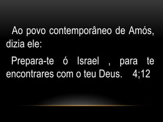 Ao povo contemporâneo de Amós, 
dizia ele: 
Prepara-te ó Israel , para te 
encontrares com o teu Deus. 4;12 
 