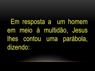 Em resposta a um homem 
em meio à multidão, Jesus 
lhes contou uma parábola, 
dizendo: 
 