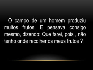 O campo de um homem produziu 
muitos frutos. E pensava consigo 
mesmo, dizendo: Que farei, pois , não 
tenho onde recolher os meus frutos ? 
 