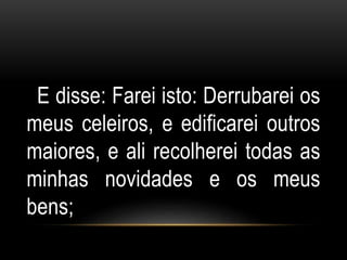 E disse: Farei isto: Derrubarei os 
meus celeiros, e edificarei outros 
maiores, e ali recolherei todas as 
minhas novidades e os meus 
bens; 
 