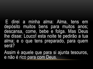 E direi a minha alma: Alma, tens em 
depósito muitos bens para muitos anos; 
descansa, come, bebe e folga. Mas Deus 
lhe disse: Louco! esta noite te pedirão a tua 
alma; e o que tens preparado, para quem 
será? 
Assim é aquele que para si ajunta tesouros, 
e não é rico para com Deus. 
 