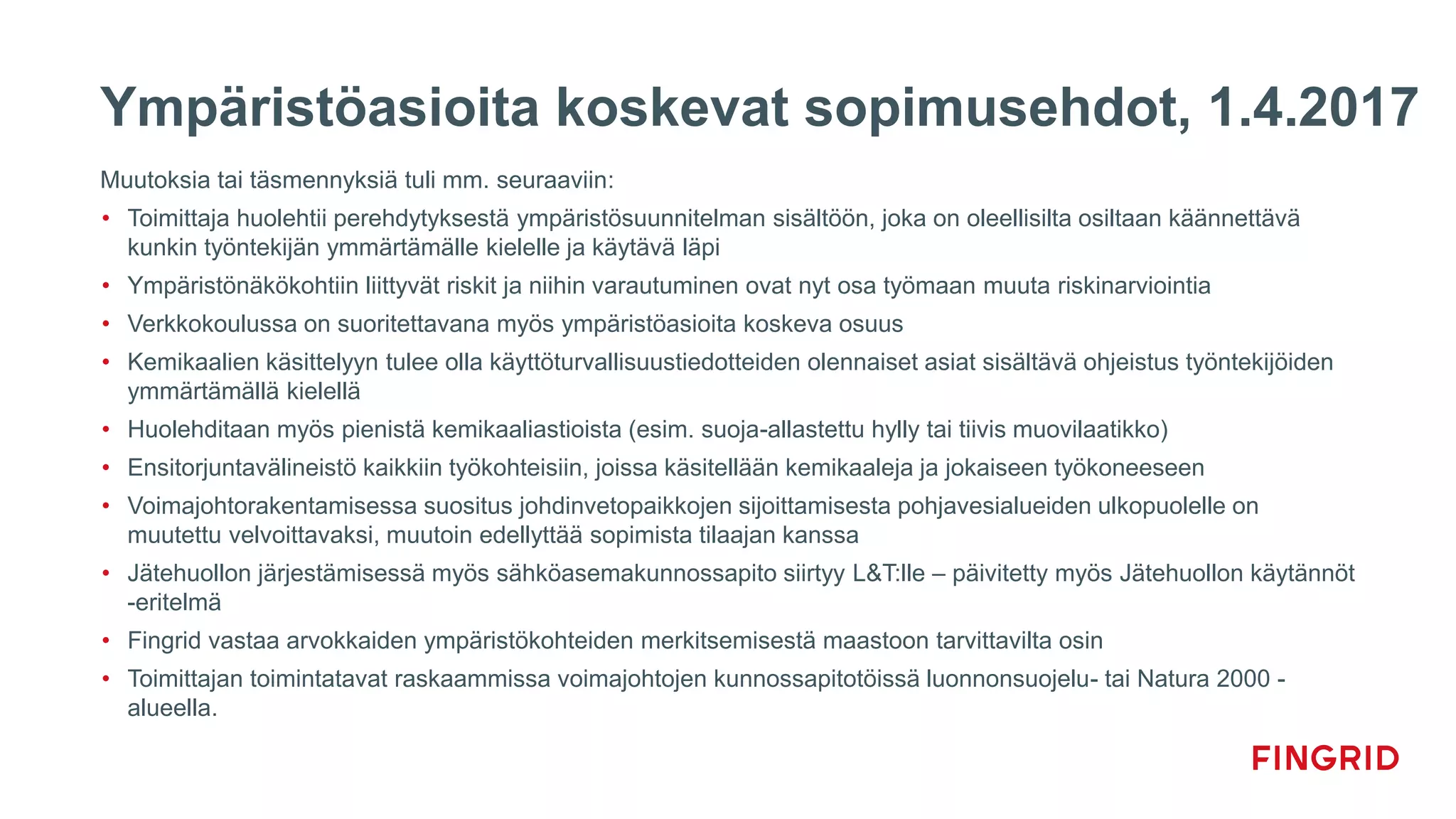 Ympäristöasioita koskevat sopimusehdot, 1.4.2017
Muutoksia tai täsmennyksiä tuli mm. seuraaviin:
• Toimittaja huolehtii perehdytyksestä ympäristösuunnitelman sisältöön, joka on oleellisilta osiltaan käännettävä
kunkin työntekijän ymmärtämälle kielelle ja käytävä läpi
• Ympäristönäkökohtiin liittyvät riskit ja niihin varautuminen ovat nyt osa työmaan muuta riskinarviointia
• Verkkokoulussa on suoritettavana myös ympäristöasioita koskeva osuus
• Kemikaalien käsittelyyn tulee olla käyttöturvallisuustiedotteiden olennaiset asiat sisältävä ohjeistus työntekijöiden
ymmärtämällä kielellä
• Huolehditaan myös pienistä kemikaaliastioista (esim. suoja-allastettu hylly tai tiivis muovilaatikko)
• Ensitorjuntavälineistö kaikkiin työkohteisiin, joissa käsitellään kemikaaleja ja jokaiseen työkoneeseen
• Voimajohtorakentamisessa suositus johdinvetopaikkojen sijoittamisesta pohjavesialueiden ulkopuolelle on
muutettu velvoittavaksi, muutoin edellyttää sopimista tilaajan kanssa
• Jätehuollon järjestämisessä myös sähköasemakunnossapito siirtyy L&T:lle – päivitetty myös Jätehuollon käytännöt
-eritelmä
• Fingrid vastaa arvokkaiden ympäristökohteiden merkitsemisestä maastoon tarvittavilta osin
• Toimittajan toimintatavat raskaammissa voimajohtojen kunnossapitotöissä luonnonsuojelu- tai Natura 2000 -
alueella.
 