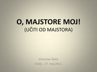 O, MAJSTORE MOJ!
 (UČITI OD MAJSTORA)




        Drenislav Žekić
     Vlašić, 27. maj 2011.
 