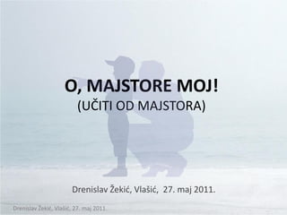 O, MAJSTORE MOJ!
                         (UČITI OD MAJSTORA)




                       Drenislav Žekid, Vlašid, 27. maj 2011.
Drenislav Žekid, Vlašid, 27. maj 2011.
 