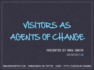 VISITORS AS
     AGENTS OF CHANGE
                                     PRESENTED BY NINA SIMON
                                                        MUSEUM 2.0



NINA@MUSEUMTWO.COM   @NINAKSIMON ON TWITTER   SLIDES - HTTP://SLIDESHA.RE/OMANINA
 