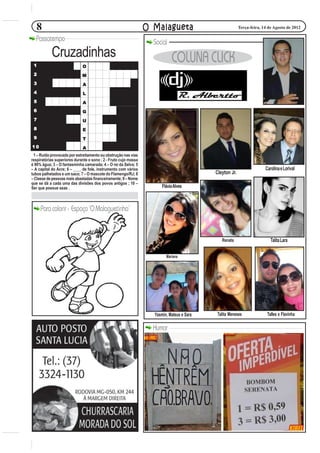 8                                                             O Malagueta                             Terça-feira, 14 de Agosto de 2012

  Passatempo                                                       Social
           Cruzadinhas                                                      COLUNA CLICK
 1                           O
 2                           M
 3                           A
 4                           L
 5                           A
 6                           G
 7                           U
 8                           E
 9                           T
10                           A
 1 – Ruído provocado por estreitamento ou obstrução nas vias
respiratórias superiores durante o sono ; 2 - Fruto cujo massa
é 90% água; 3 – O fantasminha camarada; 4 – O rei da Selva; 5
– A capital do Acre; 6 – ____ de fole, instrumento com vários                                                          Carolina e Lorival
tubos palhetados e um saco; 7 – O mascote do Flamengo/RJ; 8                                Cleyton Jr.
– Classe de pessoas mais abastadas financeiramente; 9 – Nome
que se dá a cada uma das divisões dos povos antigos ; 10 –
Ser que possue asas .                                                  Flávia Alves



     Para colorir - Espaço ‘O Malaguetinha’


                                                                                              Renata                      Talita Lara

                                                                         Mariana




                                                                   Yasmin, Mateus e Sara    Talita Meneses              Talles e Flavinha

                                                                   Humor
 