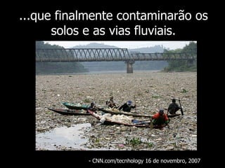 ...que finalmente contaminarão os solos e as vias fluviais. - CNN.com/tecnhology 16 de novembro, 2007  