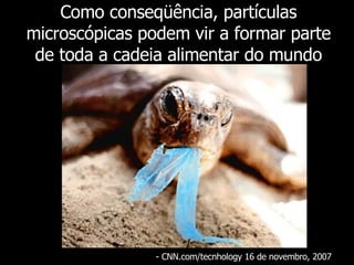 Como conseqüência, partículas microscópicas podem vir a formar parte de toda a cadeia alimentar do mundo - CNN.com/tecnhology 16 de novembro, 2007  
