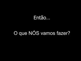 Então… O que NÓS vamos fazer ? 