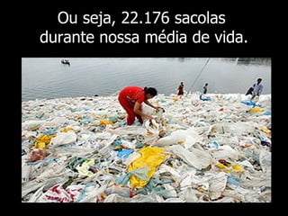 Ou seja, 22.176 sacolas  durante nossa média de vida. 