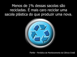 Menos de 1% dessas sacolas são recicladas. É mais caro reciclar uma sacola plástica do que produzir uma nova. Fonte -  Periódico de Monitoramento da Ciência Cristã 